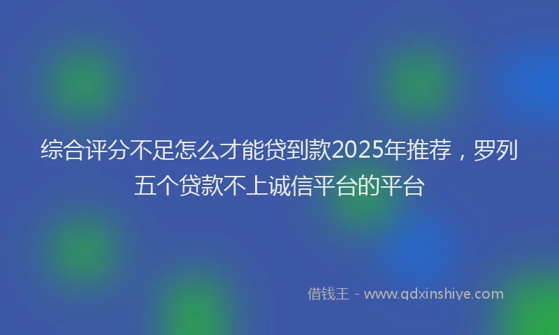 综合评分不足怎么才能贷到款2025年推荐，罗列五个贷款不上诚信平台的平台