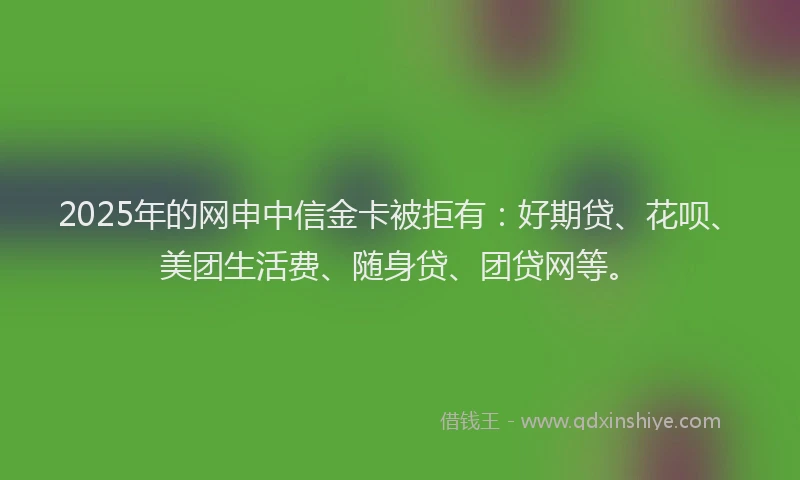 2025年的网申中信金卡被拒有：好期贷、花呗、美团生活费、随身贷、团贷网等。
