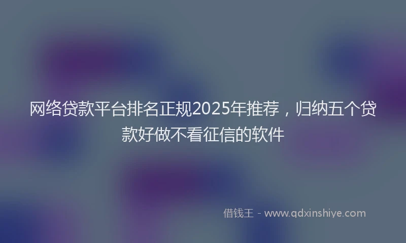 网络贷款平台排名正规2025年推荐，归纳五个贷款好做不看征信的软件