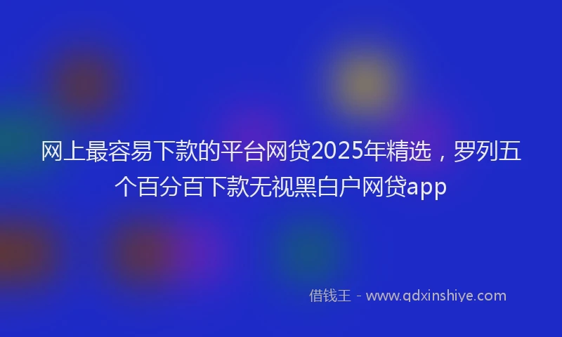 网上最容易下款的平台网贷2025年精选，罗列五个百分百下款无视黑白户网贷app