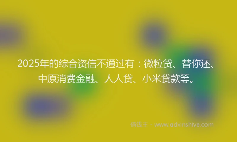 2025年的综合资信不通过有：微粒贷、替你还、中原消费金融、人人贷、小米贷款等。