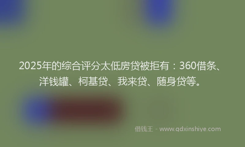 2025年的综合评分太低房贷被拒有：360借条、洋钱罐、柯基贷、我来贷、随身贷等。