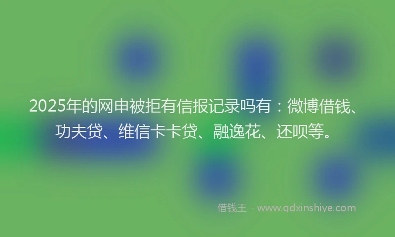 2025年的网申被拒有信报记录吗有：微博借钱、功夫贷、维信卡卡贷、融逸花、还呗等。