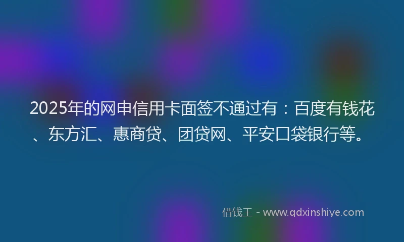 2025年的网申信用卡面签不通过有：百度有钱花、东方汇、惠商贷、团贷网、平安口袋银行等。