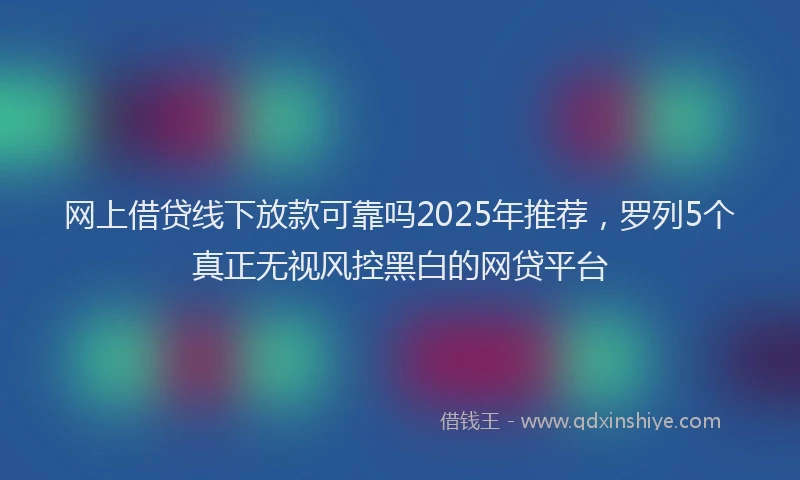 网上借贷线下放款可靠吗2025年推荐，罗列5个真正无视风控黑白的网贷平台