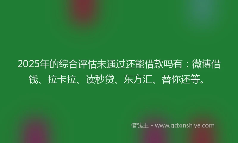 2025年的综合评估未通过还能借款吗有：微博借钱、拉卡拉、读秒贷、东方汇、替你还等。
