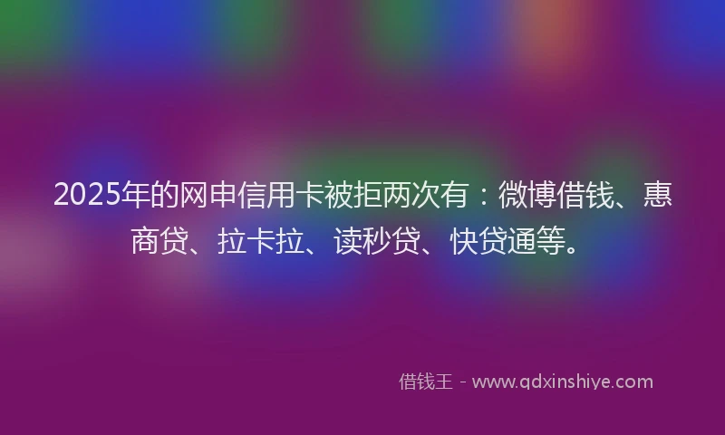 2025年的网申信用卡被拒两次有：微博借钱、惠商贷、拉卡拉、读秒贷、快贷通等。
