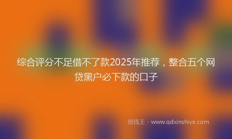 综合评分不足借不了款2025年推荐，整合五个网贷黑户必下款的口子