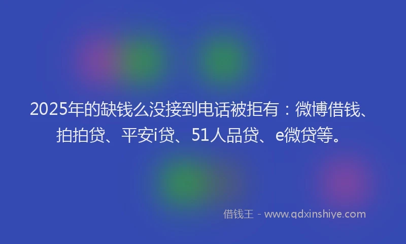 2025年的缺钱么没接到电话被拒有：微博借钱、拍拍贷、平安i贷、51人品贷、e微贷等。