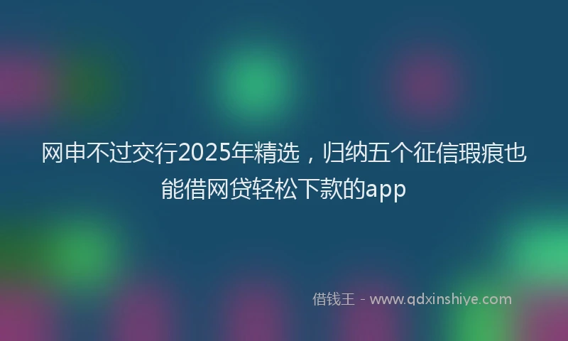 网申不过交行2025年精选，归纳五个征信瑕疵也能借网贷轻松下款的app