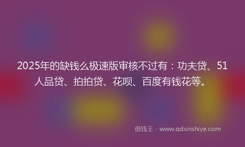 2025年的缺钱么极速版审核不过有：功夫贷、51人品贷、拍拍贷、花呗、百度有钱花等。