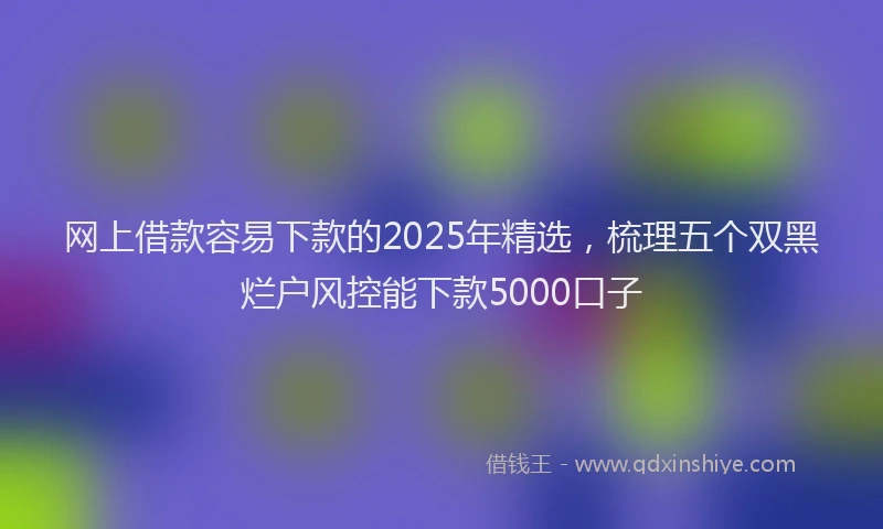网上借款容易下款的2025年精选，梳理五个双黑烂户风控能下款5000口子