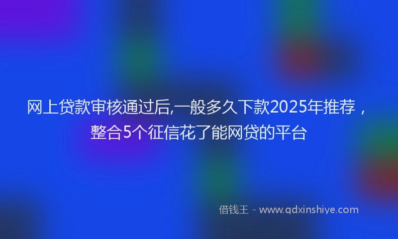 网上贷款审核通过后,一般多久下款2025年推荐，整合5个征信花了能网贷的平台