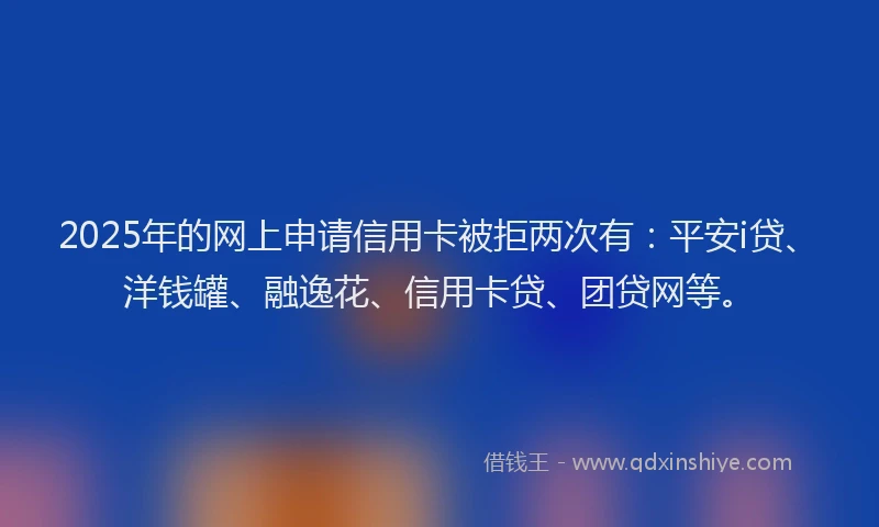 2025年的网上申请信用卡被拒两次有：平安i贷、洋钱罐、融逸花、信用卡贷、团贷网等。