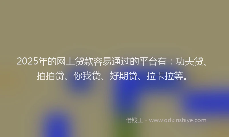2025年的网上贷款容易通过的平台有：功夫贷、拍拍贷、你我贷、好期贷、拉卡拉等。