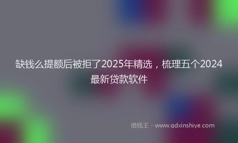 缺钱么提额后被拒了2025年精选，梳理五个2024最新贷款软件