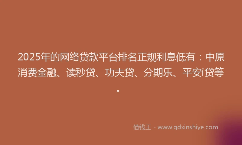 2025年的网络贷款平台排名正规利息低有：中原消费金融、读秒贷、功夫贷、分期乐、平安i贷等。