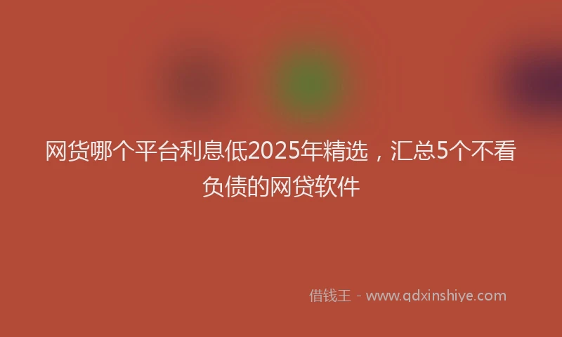 网货哪个平台利息低2025年精选，汇总5个不看负债的网贷软件