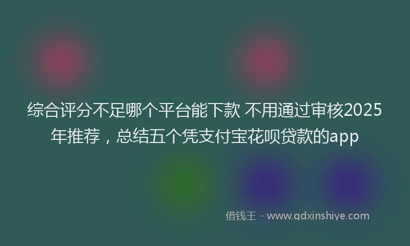 综合评分不足哪个平台能下款 不用通过审核2025年推荐，总结五个凭支付宝花呗贷款的app