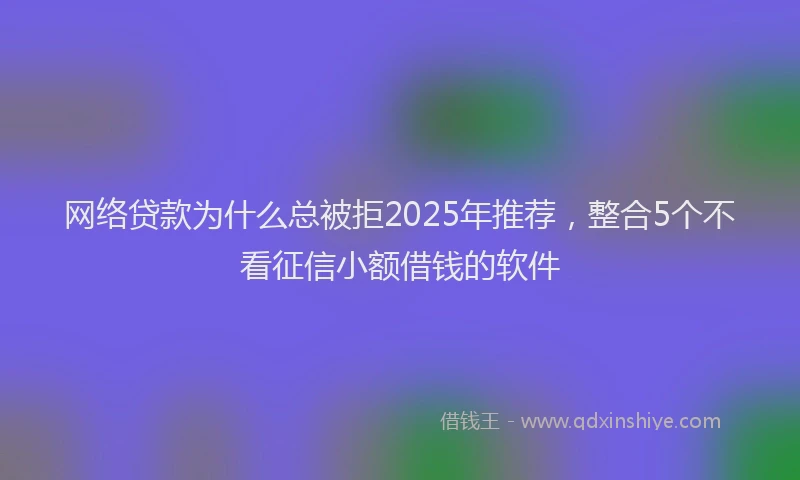 网络贷款为什么总被拒2025年推荐，整合5个不看征信小额借钱的软件