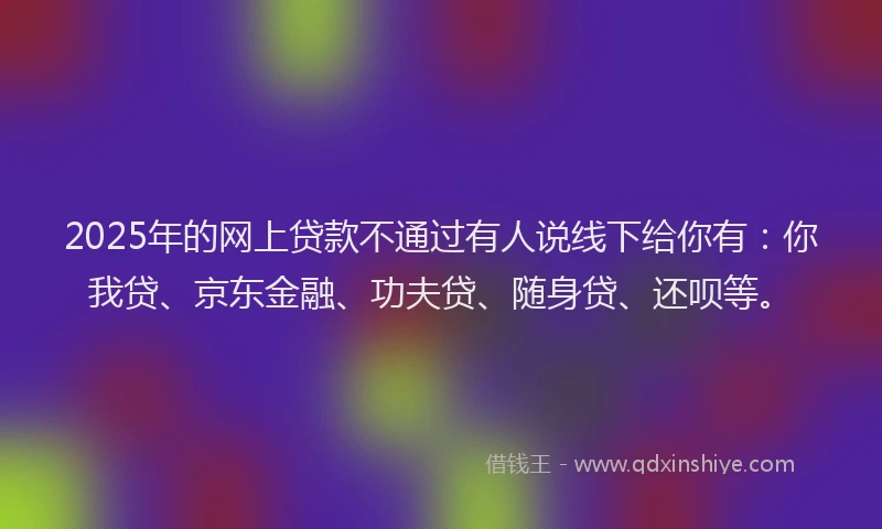 2025年的网上贷款不通过有人说线下给你有：你我贷、京东金融、功夫贷、随身贷、还呗等。