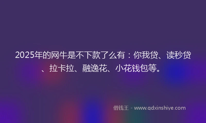 2025年的网牛是不下款了么有：你我贷、读秒贷、拉卡拉、融逸花、小花钱包等。