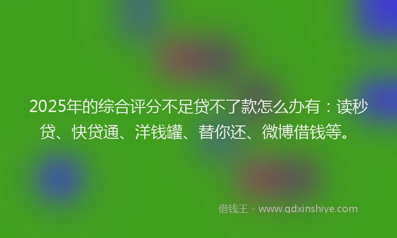 2025年的综合评分不足贷不了款怎么办有：读秒贷、快贷通、洋钱罐、替你还、微博借钱等。
