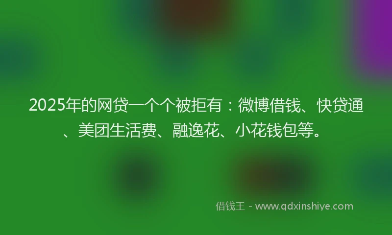 2025年的网贷一个个被拒有：微博借钱、快贷通、美团生活费、融逸花、小花钱包等。
