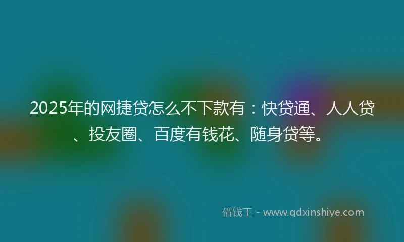 2025年的网捷贷怎么不下款有：快贷通、人人贷、投友圈、百度有钱花、随身贷等。