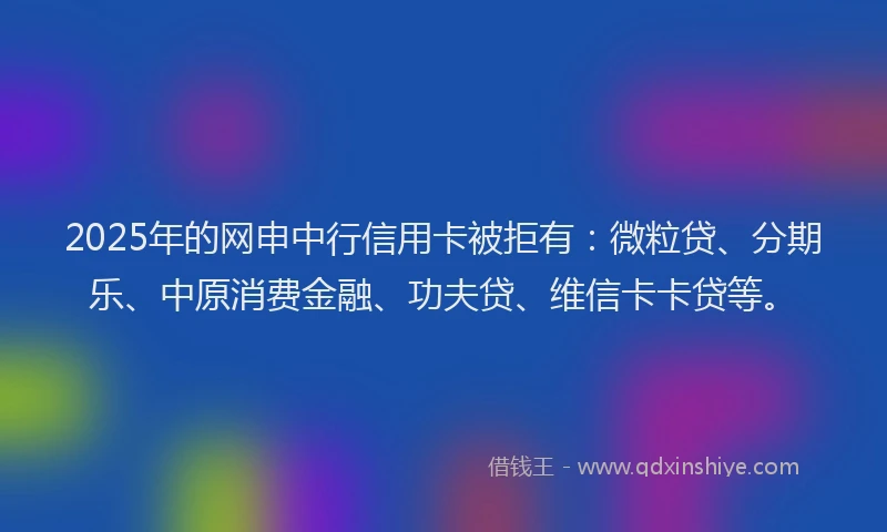 2025年的网申中行信用卡被拒有：微粒贷、分期乐、中原消费金融、功夫贷、维信卡卡贷等。