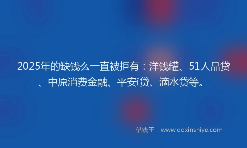 2025年的缺钱么一直被拒有：洋钱罐、51人品贷、中原消费金融、平安i贷、滴水贷等。