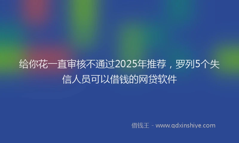 给你花一直审核不通过2025年推荐，罗列5个失信人员可以借钱的网贷软件