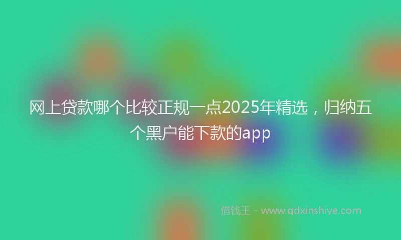 网上贷款哪个比较正规一点2025年精选，归纳五个黑户能下款的app