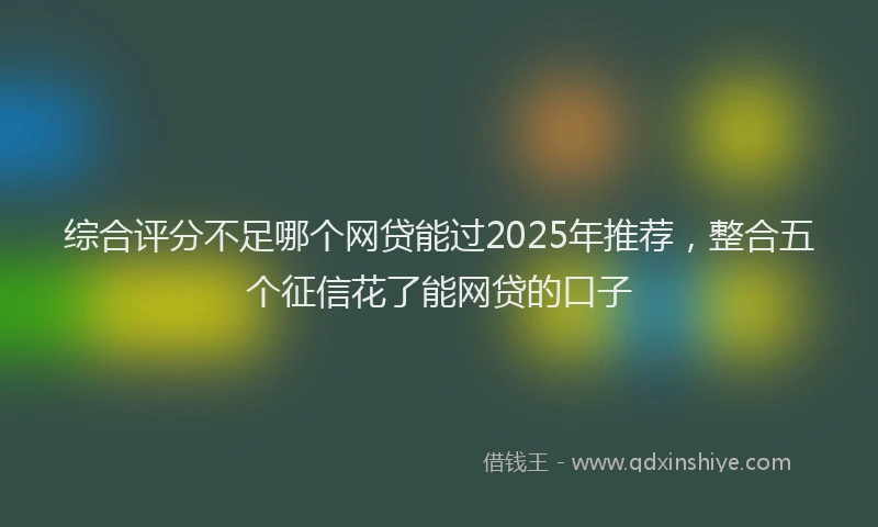 综合评分不足哪个网贷能过2025年推荐，整合五个征信花了能网贷的口子