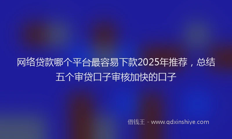 网络贷款哪个平台最容易下款2025年推荐，总结五个审贷口子审核加快的口子