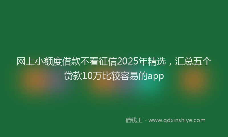 网上小额度借款不看征信2025年精选，汇总五个贷款10万比较容易的app