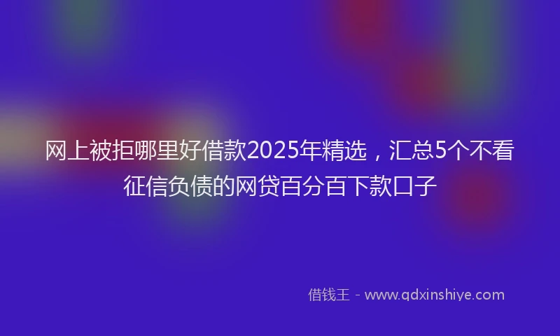 网上被拒哪里好借款2025年精选，汇总5个不看征信负债的网贷百分百下款口子