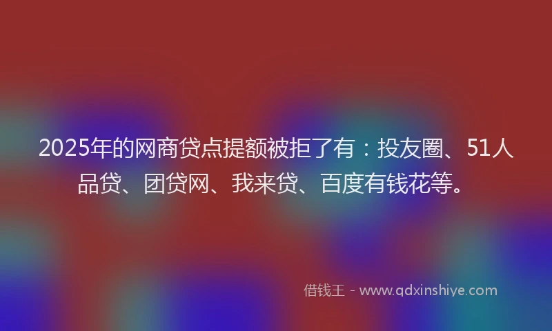 2025年的网商贷点提额被拒了有：投友圈、51人品贷、团贷网、我来贷、百度有钱花等。