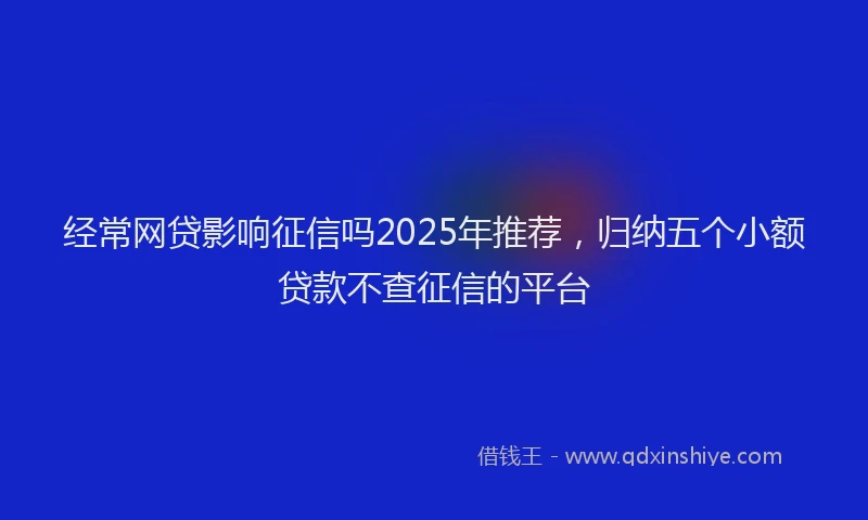 经常网贷影响征信吗2025年推荐，归纳五个小额贷款不查征信的平台