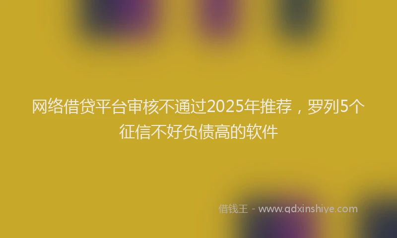 网络借贷平台审核不通过2025年推荐，罗列5个征信不好负债高的软件