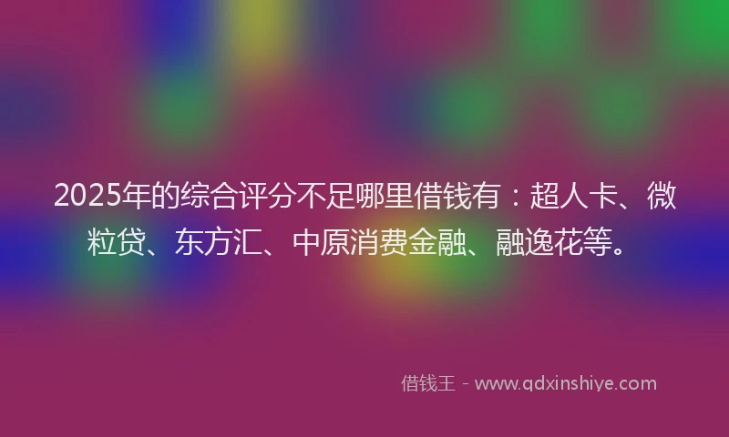 2025年的综合评分不足哪里借钱有：超人卡、微粒贷、东方汇、中原消费金融、融逸花等。