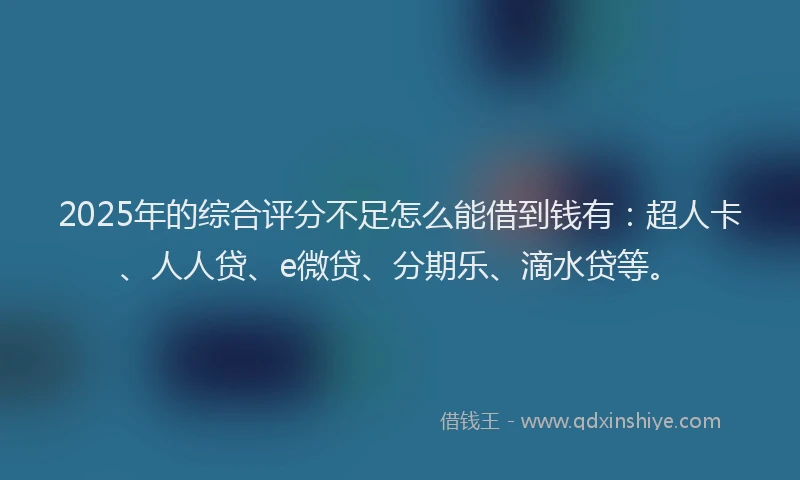 2025年的综合评分不足怎么能借到钱有：超人卡、人人贷、e微贷、分期乐、滴水贷等。