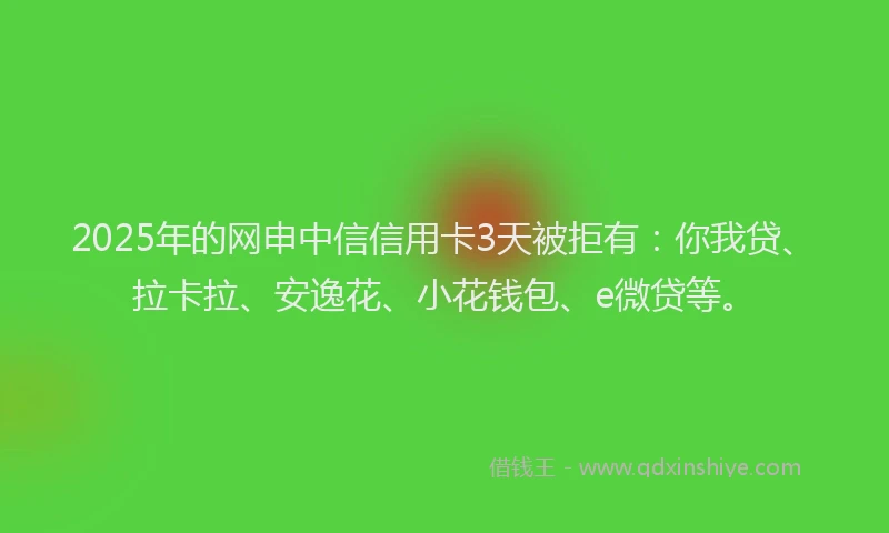 2025年的网申中信信用卡3天被拒有：你我贷、拉卡拉、安逸花、小花钱包、e微贷等。