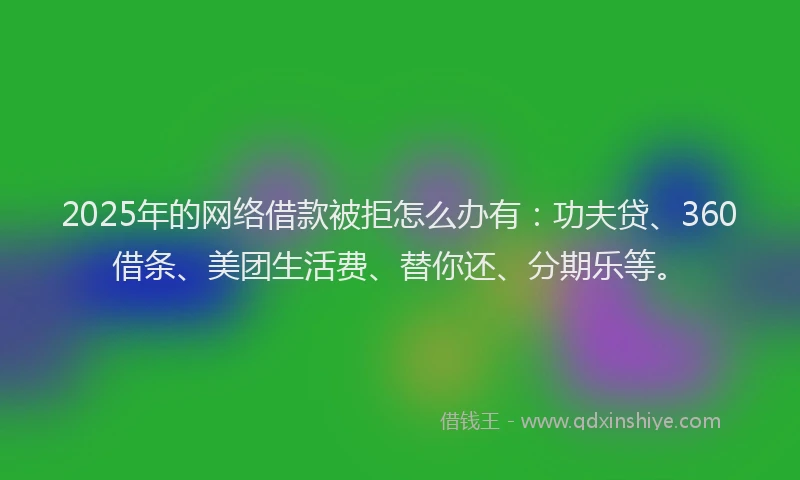 2025年的网络借款被拒怎么办有：功夫贷、360借条、美团生活费、替你还、分期乐等。