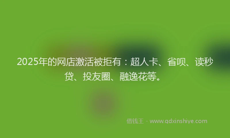 2025年的网店激活被拒有：超人卡、省呗、读秒贷、投友圈、融逸花等。