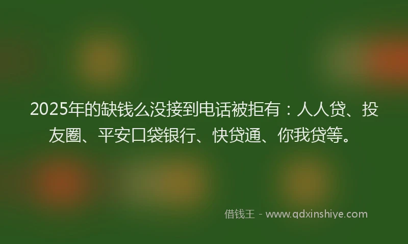 2025年的缺钱么没接到电话被拒有：人人贷、投友圈、平安口袋银行、快贷通、你我贷等。