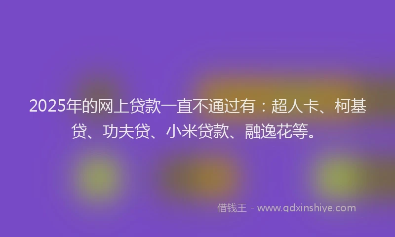 2025年的网上贷款一直不通过有：超人卡、柯基贷、功夫贷、小米贷款、融逸花等。