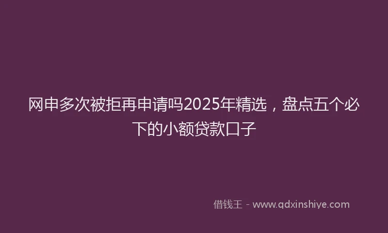 网申多次被拒再申请吗2025年精选，盘点五个必下的小额贷款口子