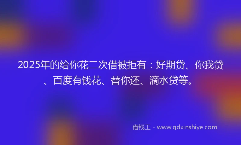 2025年的给你花二次借被拒有：好期贷、你我贷、百度有钱花、替你还、滴水贷等。