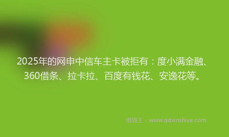 2025年的网申中信车主卡被拒有：度小满金融、360借条、拉卡拉、百度有钱花、安逸花等。
